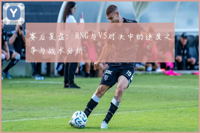 赛后复盘：RNG与V5对决中的速度之争与战术分析