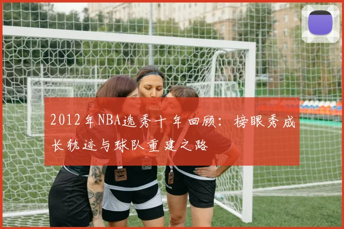 2012年NBA选秀十年回顾：榜眼秀成长轨迹与球队重建之路
