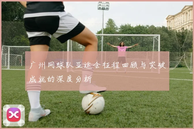 广州网球队亚运会征程回顾与突破成就的深度分析