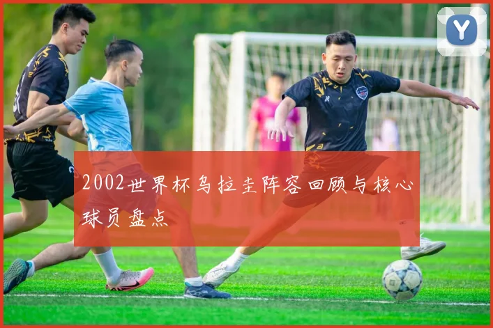 2002世界杯乌拉圭阵容回顾与核心球员盘点
