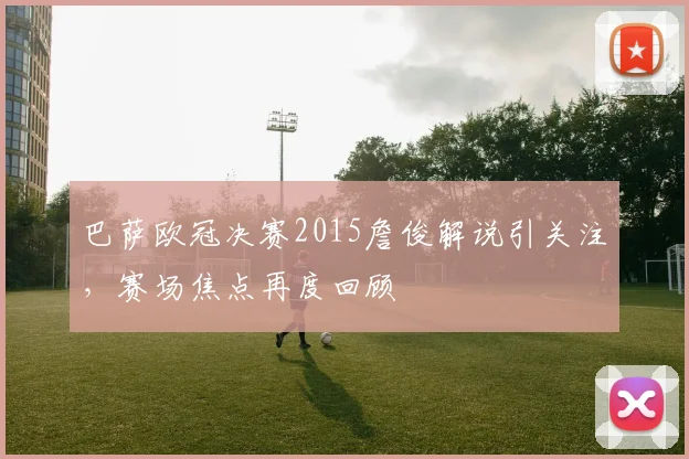 巴萨欧冠决赛2015詹俊解说引关注，赛场焦点再度回顾