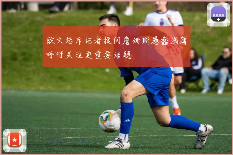 欧文怒斥记者提问詹姆斯愚蠢浅薄呼吁关注更重要话题