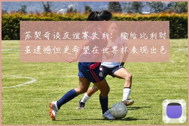 苏契奇谈友谊赛失利：输给比利时虽遗憾但更希望在世界杯表现出色