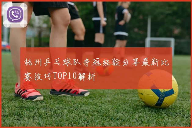 杭州乒乓球队夺冠经验分享最新比赛技巧TOP10解析