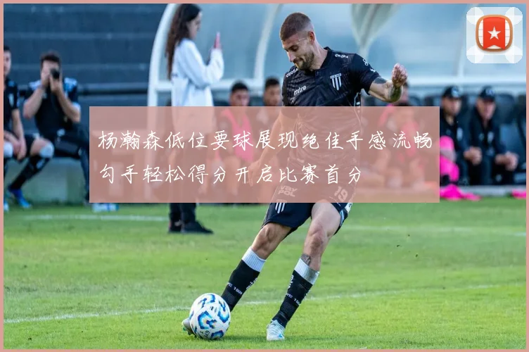 杨瀚森低位要球展现绝佳手感流畅勾手轻松得分开启比赛首分