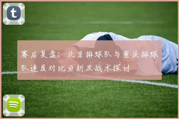 赛后复盘：北京排球队与重庆排球队速度对比分析及战术探讨